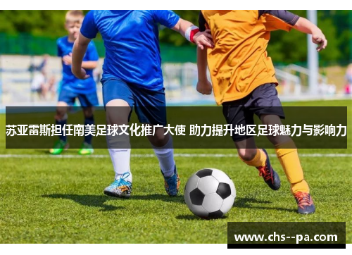 苏亚雷斯担任南美足球文化推广大使 助力提升地区足球魅力与影响力