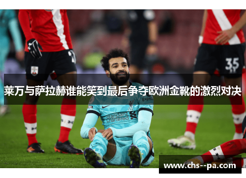 莱万与萨拉赫谁能笑到最后争夺欧洲金靴的激烈对决