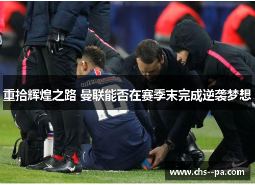 重拾辉煌之路 曼联能否在赛季末完成逆袭梦想 重拾辉煌之路 曼联能否在赛季末完成逆袭梦想