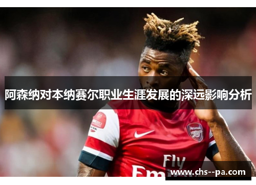 阿森纳对本纳赛尔职业生涯发展的深远影响分析 阿森纳对本纳赛尔职业生涯发展的深远影响分析