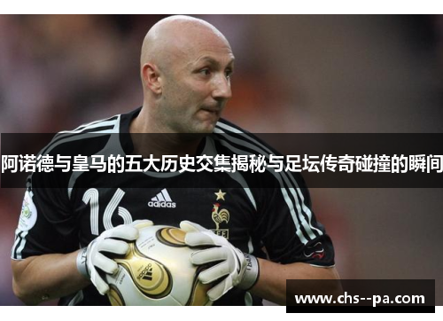 阿诺德与皇马的五大历史交集揭秘与足坛传奇碰撞的瞬间