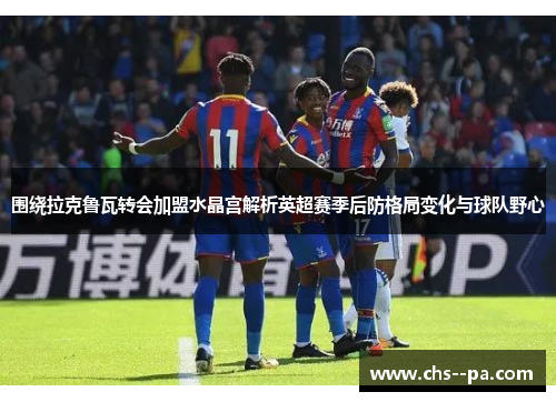 围绕拉克鲁瓦转会加盟水晶宫解析英超赛季后防格局变化与球队野心