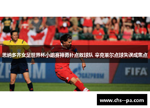 恩纳多齐女足世界杯小组赛神勇扑点救球队 辛克莱尔点球失误成焦点