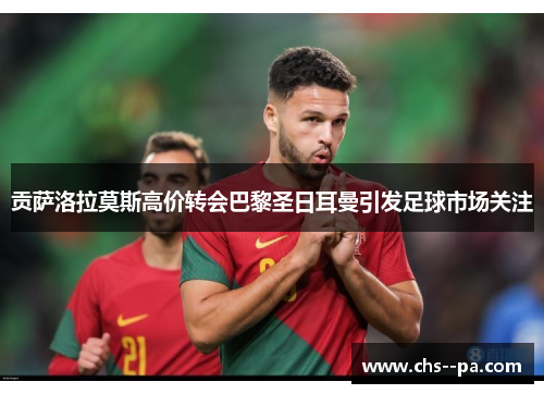 贡萨洛拉莫斯高价转会巴黎圣日耳曼引发足球市场关注