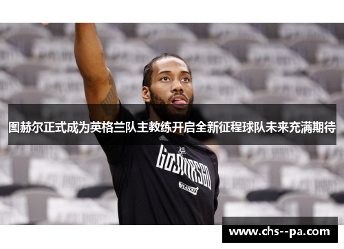 图赫尔正式成为英格兰队主教练开启全新征程球队未来充满期待