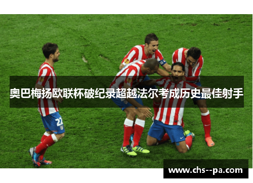 奥巴梅扬欧联杯破纪录超越法尔考成历史最佳射手