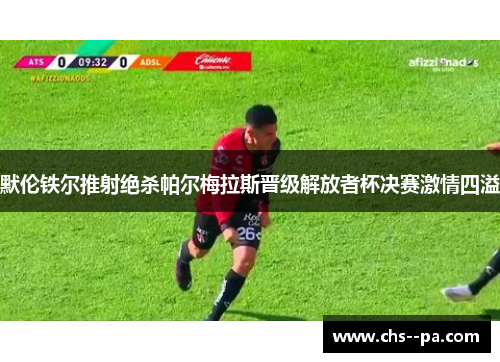默伦铁尔推射绝杀帕尔梅拉斯晋级解放者杯决赛激情四溢