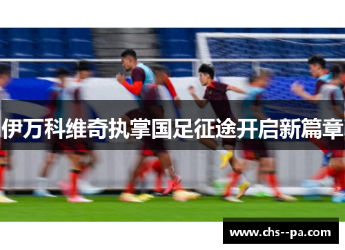 伊万科维奇执掌国足征途开启新篇章